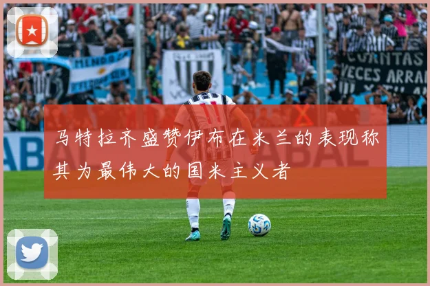 马特拉齐盛赞伊布在米兰的表现称其为最伟大的国米主义者