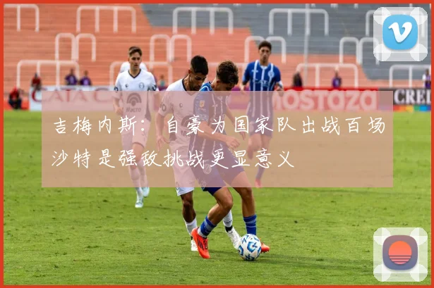 吉梅内斯：自豪为国家队出战百场沙特是强敌挑战更显意义