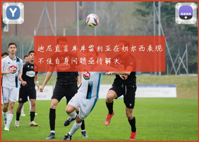 迪尼直言库库雷利亚在切尔西表现不佳自身问题亟待解决