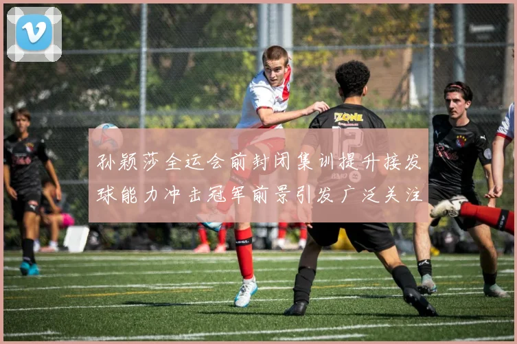 孙颖莎全运会前封闭集训提升接发球能力冲击冠军前景引发广泛关注