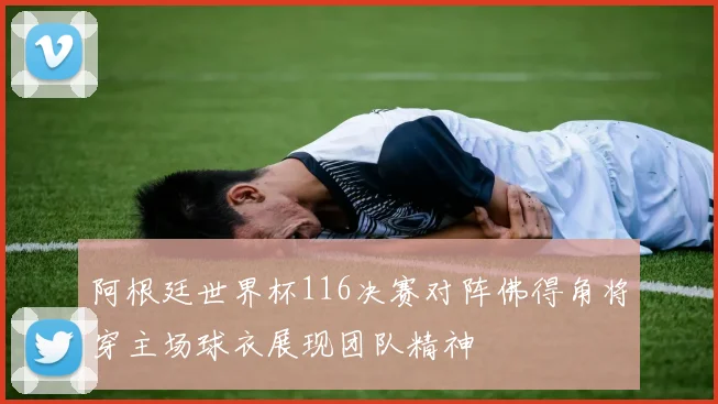 阿根廷世界杯116决赛对阵佛得角将穿主场球衣展现团队精神