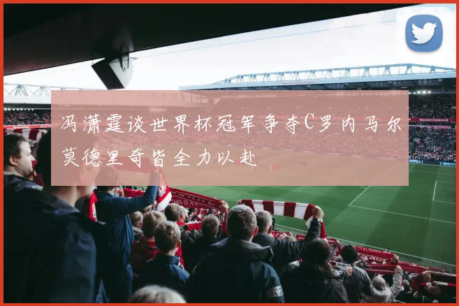 冯潇霆谈世界杯冠军争夺C罗内马尔莫德里奇皆全力以赴