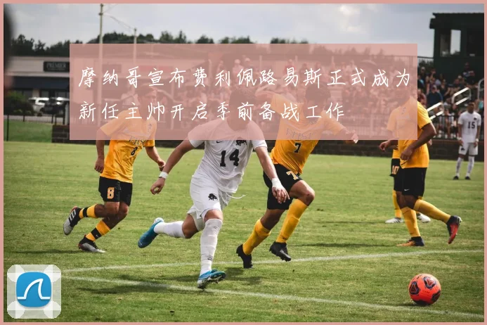 摩纳哥宣布费利佩路易斯正式成为新任主帅开启季前备战工作