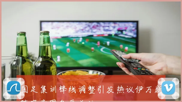 国足集训锋线调整引发热议伊万新阵容意图备受关注