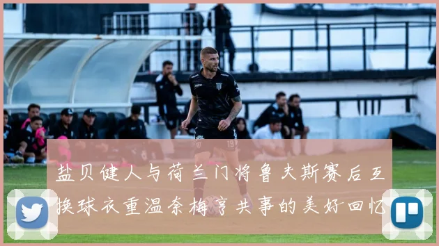 盐贝健人与荷兰门将鲁夫斯赛后互换球衣重温奈梅亨共事的美好回忆