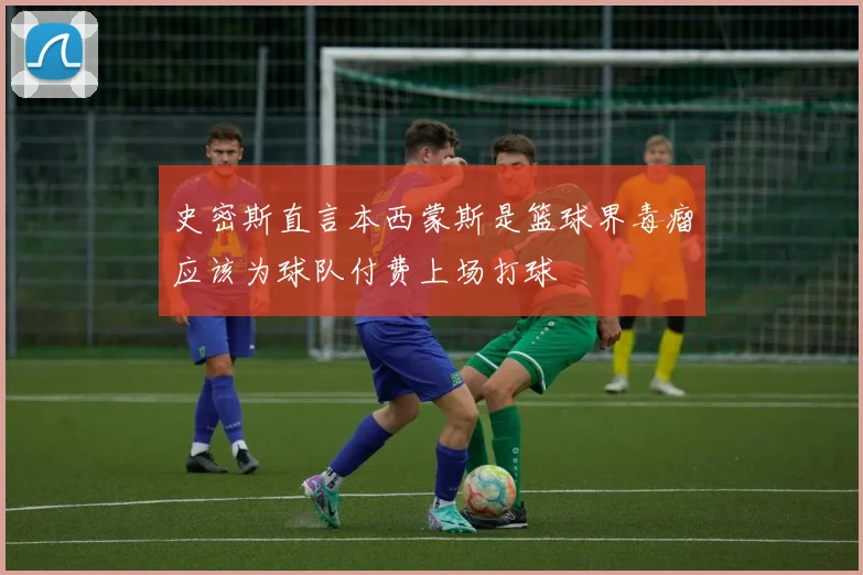 史密斯直言本西蒙斯是篮球界毒瘤应该为球队付费上场打球