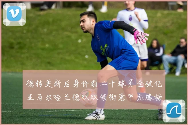 德转更新后身价前二十球员全破亿亚马尔哈兰德双双领衔意甲无缘榜单