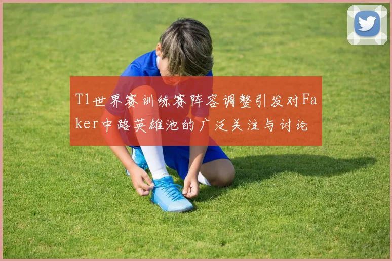 T1世界赛训练赛阵容调整引发对Faker中路英雄池的广泛关注与讨论