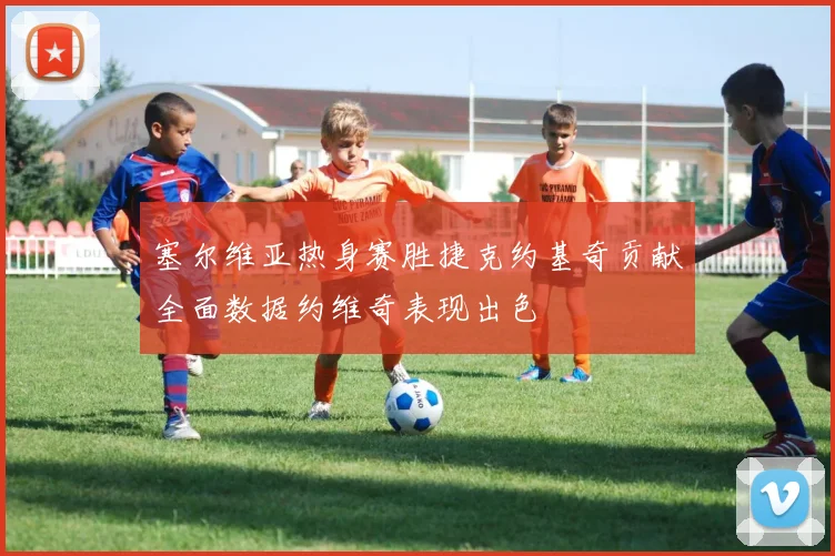 塞尔维亚热身赛胜捷克约基奇贡献全面数据约维奇表现出色