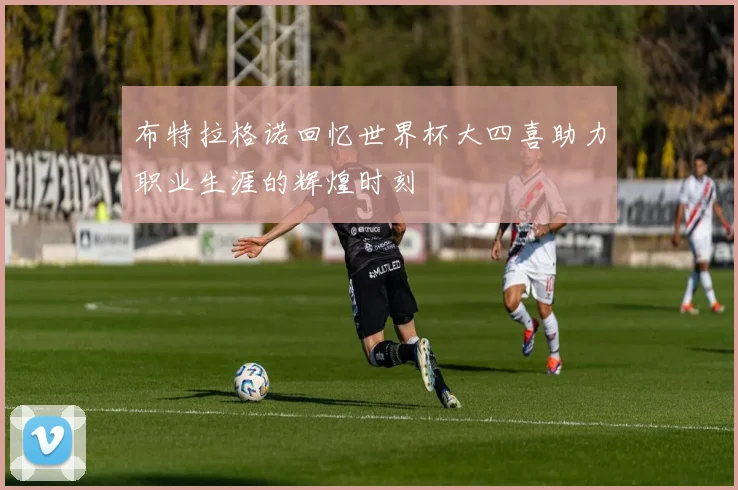 布特拉格诺回忆世界杯大四喜助力职业生涯的辉煌时刻