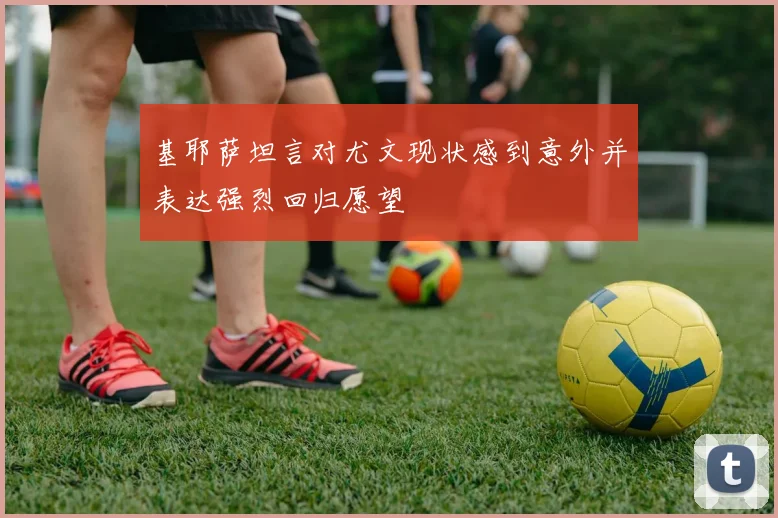 基耶萨坦言对尤文现状感到意外并表达强烈回归愿望