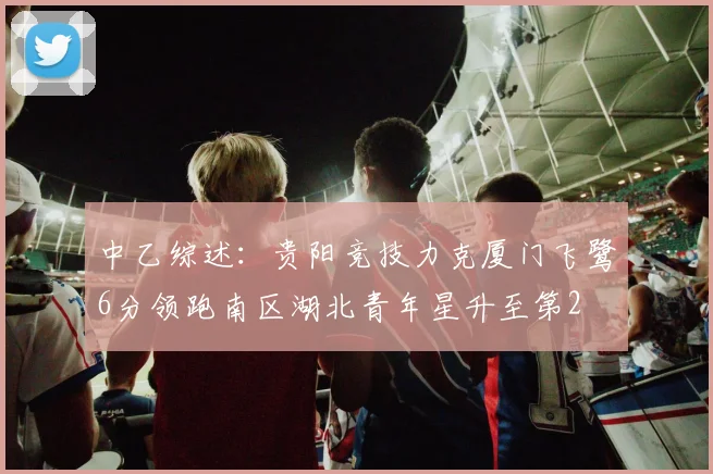 中乙综述：贵阳竞技力克厦门飞鹭6分领跑南区湖北青年星升至第2