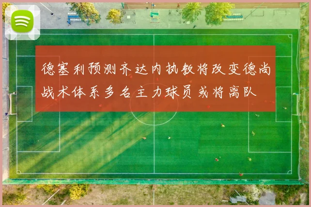 德塞利预测齐达内执教将改变德尚战术体系多名主力球员或将离队